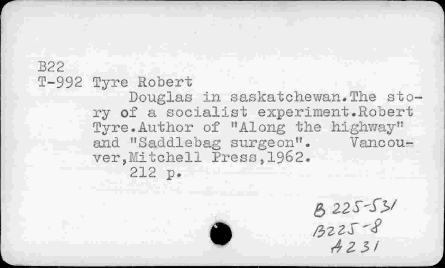 ﻿B22
T-992 Tyre Robert
Douglas in Saskatchewan.The story of a socialist experiment.Robert Tyre.Author of ’’Along the highway” and. "Saddlebag surgeon". Vancouver ,Mitchell Press,1962.
212 p.
5 22 y<5>/
/42 3/